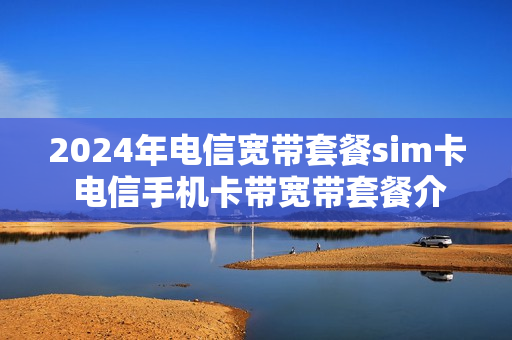 2024年电信宽带套餐sim卡 电信手机卡带宽带套餐介绍