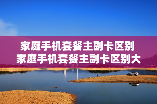 家庭手机套餐主副卡区别 家庭手机套餐主副卡区别大吗