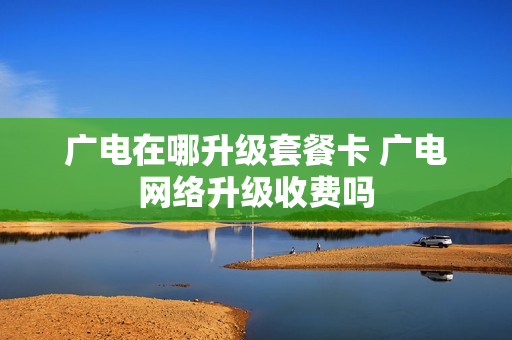 广电在哪升级套餐卡 广电网络升级收费吗