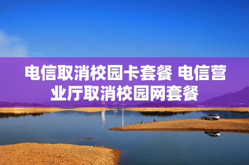 电信取消校园卡套餐 电信营业厅取消校园网套餐