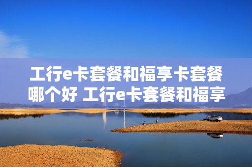 工行e卡套餐和福享卡套餐哪个好 工行e卡套餐和福享卡套餐哪个好一点