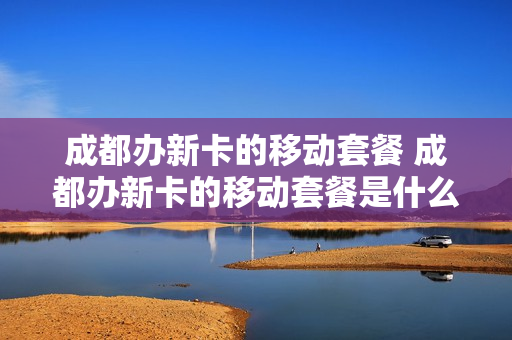 成都办新卡的移动套餐 成都办新卡的移动套餐是什么
