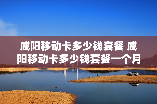 咸阳移动卡多少钱套餐 咸阳移动卡多少钱套餐一个月