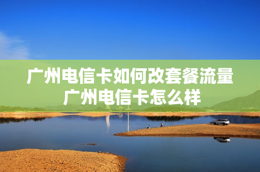 广州电信卡如何改套餐流量 广州电信卡怎么样