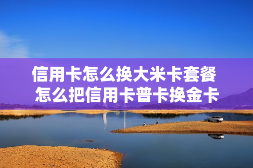 信用卡怎么换大米卡套餐 怎么把信用卡普卡换金卡