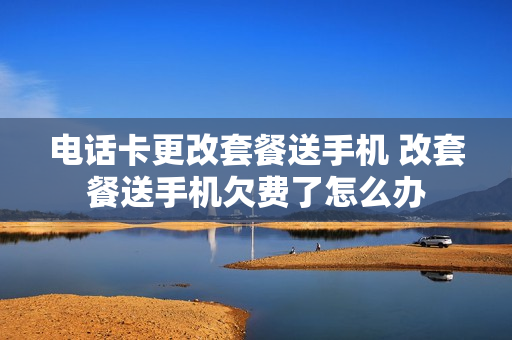 电话卡更改套餐送手机 改套餐送手机欠费了怎么办