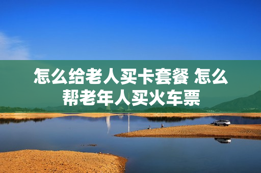 怎么给老人买卡套餐 怎么帮老年人买火车票