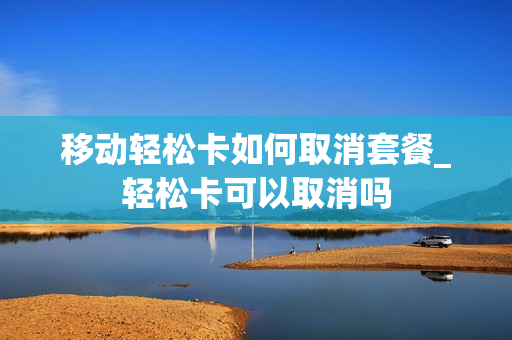 移动轻松卡如何取消套餐_轻松卡可以取消吗