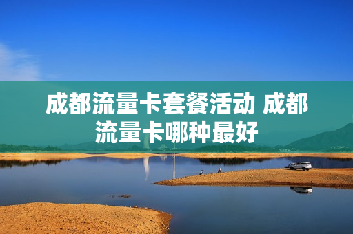 成都流量卡套餐活动 成都流量卡哪种最好