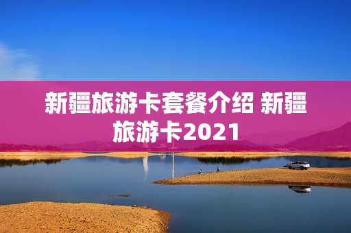 新疆旅游卡套餐介绍 新疆旅游卡2021