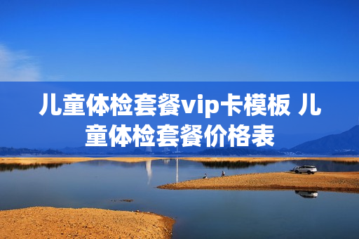 儿童体检套餐vip卡模板 儿童体检套餐价格表