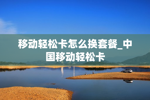 移动轻松卡怎么换套餐_中国移动轻松卡