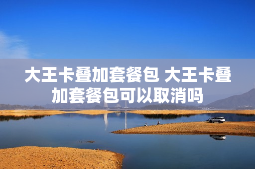 大王卡叠加套餐包 大王卡叠加套餐包可以取消吗
