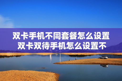 双卡手机不同套餐怎么设置 双卡双待手机怎么设置不同来电铃声