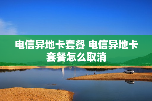 电信异地卡套餐 电信异地卡套餐怎么取消