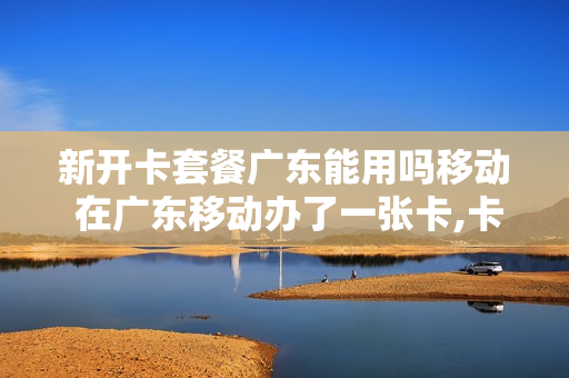 新开卡套餐广东能用吗移动 在广东移动办了一张卡,卡什么时候到