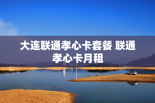 大连联通孝心卡套餐 联通孝心卡月租