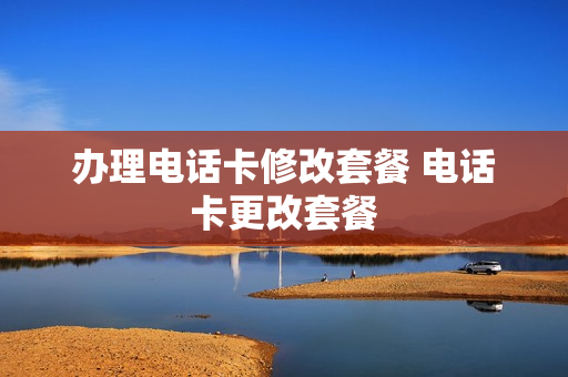 办理电话卡修改套餐 电话卡更改套餐
