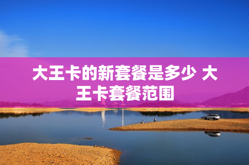大王卡的新套餐是多少 大王卡套餐范围