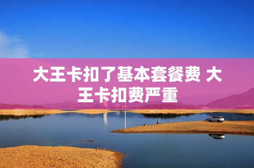 大王卡扣了基本套餐费 大王卡扣费严重
