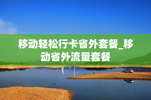 移动轻松行卡省外套餐_移动省外流量套餐