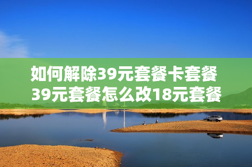 如何解除39元套餐卡套餐 39元套餐怎么改18元套餐