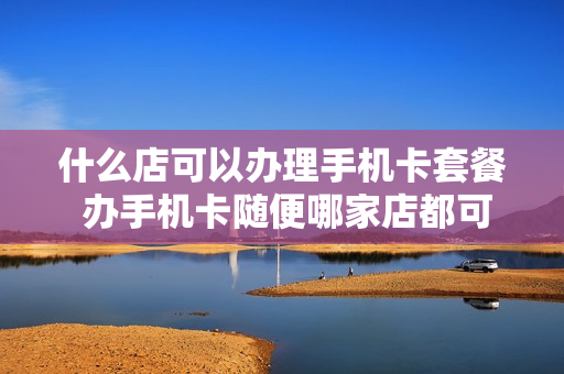 什么店可以办理手机卡套餐 办手机卡随便哪家店都可以么