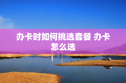 办卡时如何挑选套餐 办卡怎么选