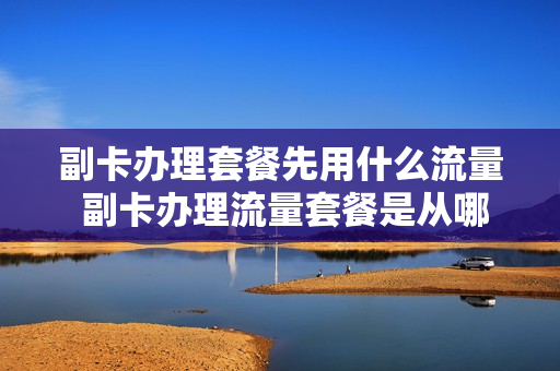 副卡办理套餐先用什么流量 副卡办理流量套餐是从哪里扣钱