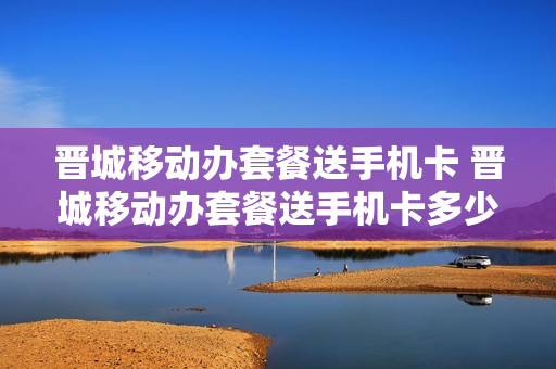 晋城移动办套餐送手机卡 晋城移动办套餐送手机卡多少钱