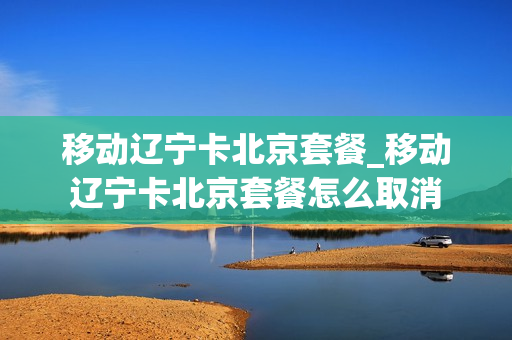 移动辽宁卡北京套餐_移动辽宁卡北京套餐怎么取消