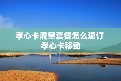 孝心卡流量套餐怎么退订 孝心卡移动