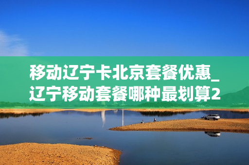 移动辽宁卡北京套餐优惠_辽宁移动套餐哪种最划算2021