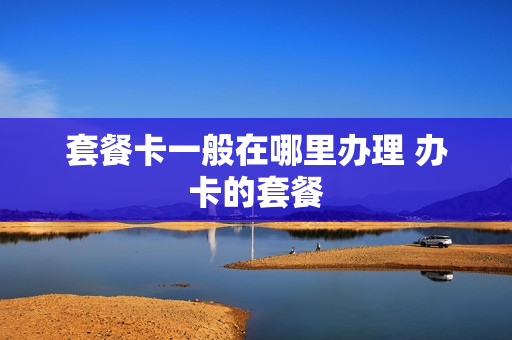 套餐卡一般在哪里办理 办卡的套餐