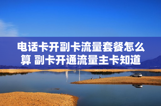 电话卡开副卡流量套餐怎么算 副卡开通流量主卡知道吗