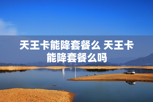 天王卡能降套餐么 天王卡能降套餐么吗