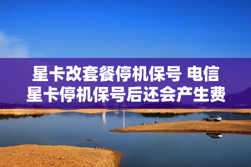 星卡改套餐停机保号 电信星卡停机保号后还会产生费用吗