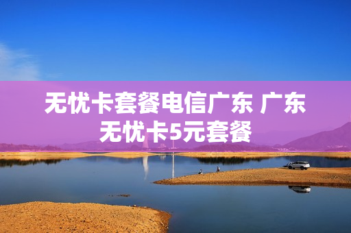 无忧卡套餐电信广东 广东无忧卡5元套餐