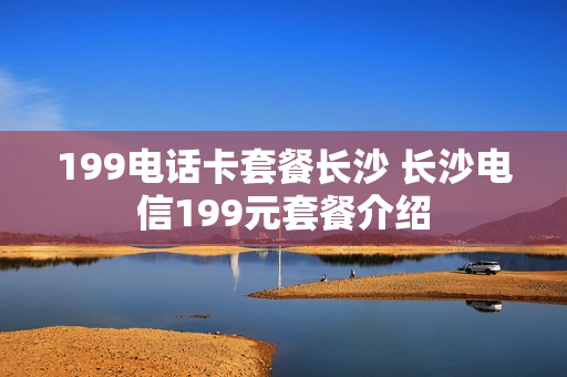 199电话卡套餐长沙 长沙电信199元套餐介绍