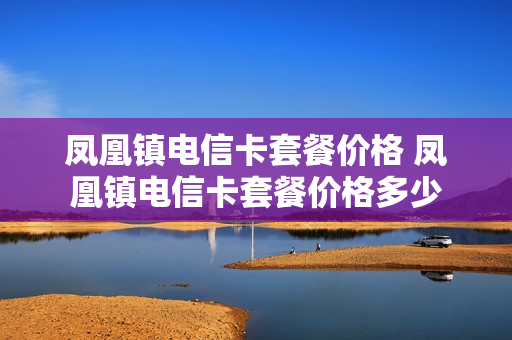 凤凰镇电信卡套餐价格 凤凰镇电信卡套餐价格多少