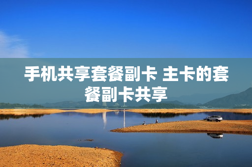 手机共享套餐副卡 主卡的套餐副卡共享