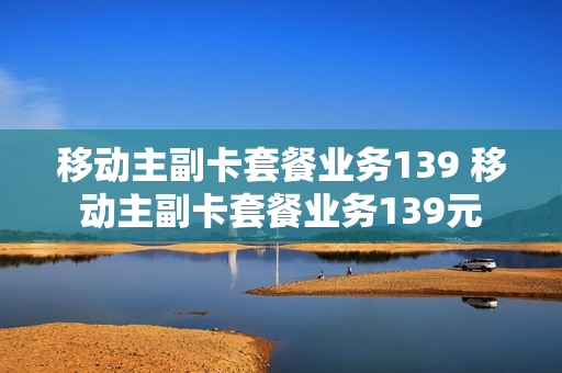 移动主副卡套餐业务139 移动主副卡套餐业务139元