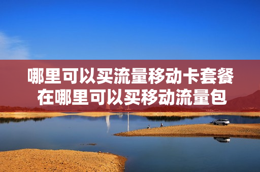 哪里可以买流量移动卡套餐 在哪里可以买移动流量包