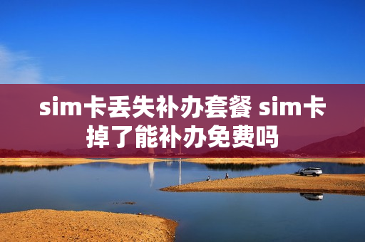 sim卡丢失补办套餐 sim卡掉了能补办免费吗