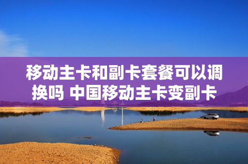 移动主卡和副卡套餐可以调换吗 中国移动主卡变副卡