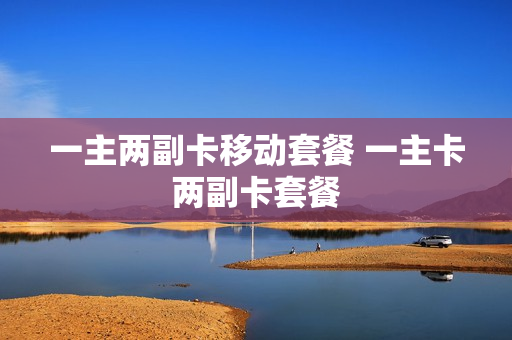 一主两副卡移动套餐 一主卡两副卡套餐