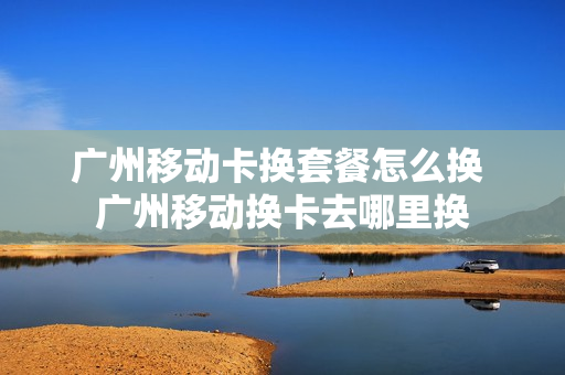 广州移动卡换套餐怎么换 广州移动换卡去哪里换