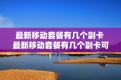 最新移动套餐有几个副卡 最新移动套餐有几个副卡可以用