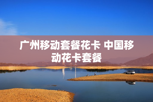 广州移动套餐花卡 中国移动花卡套餐