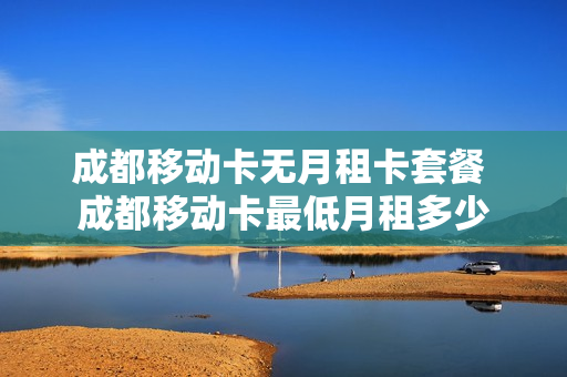 成都移动卡无月租卡套餐 成都移动卡最低月租多少